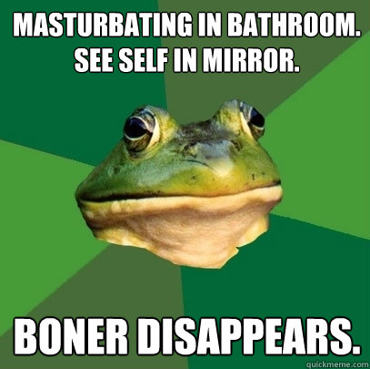 Masturbating in bathroom. 
See self in mirror.  Boner disappears.  Foul Bachelor Frog