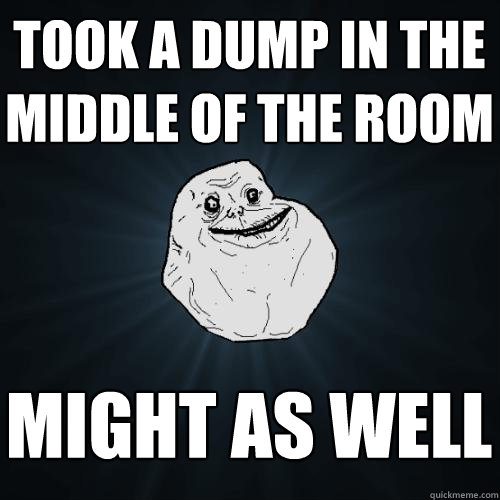 took a dump in the middle of the room might as well  Forever Alone