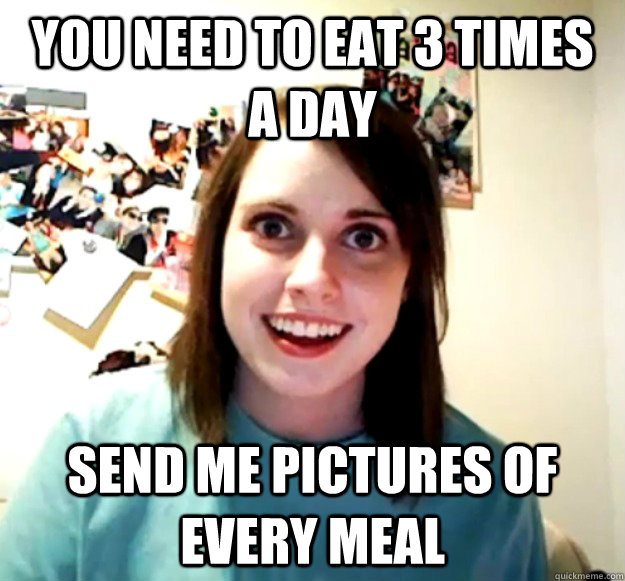 You need to eat 3 times a day Send me pictures of every meal  Overly Attached Girlfriend