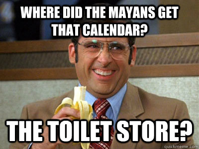 Where did the Mayans get that calendar? the toilet store?  Brick Tamland