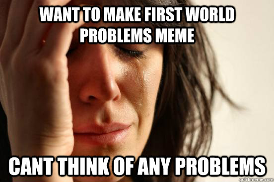 Want to make first world problems meme cant think of any problems  First World Problems