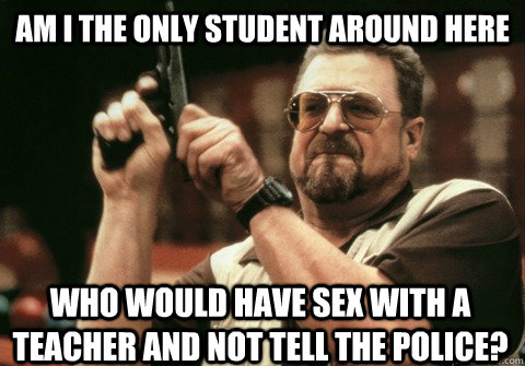 Am I the only student around here who would have sex with a teacher and not tell the police? - Am I the only student around here who would have sex with a teacher and not tell the police?  Am I the only one