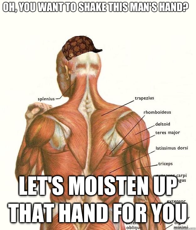 Oh, you want to shake this man's hand? Let's moisten up that hand for you  Scumbag body