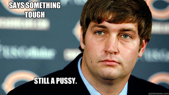 STILL A PUSSY.  SAYS SOMETHING TOUGH - STILL A PUSSY.  SAYS SOMETHING TOUGH  Jay Cutler