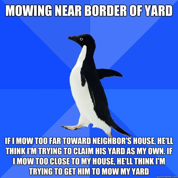 Mowing near border of yard if i mow too far toward neighbor's house, he'll think i'm trying to claim his yard as my own. If i mow too close to my house, he'll think i'm trying to get him to mow my yard  Socially Awkward Penguin