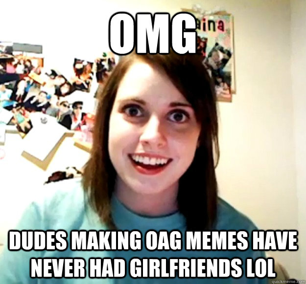 OMG Dudes making OAG memes have never had girlfriends LOL  Overly Attached Girlfriend