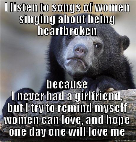I LISTEN TO SONGS OF WOMEN SINGING ABOUT BEING HEARTBROKEN BECAUSE I NEVER HAD A GIRLFRIEND, BUT I TRY TO REMIND MYSELF WOMEN CAN LOVE, AND HOPE ONE DAY ONE WILL LOVE ME Confession Bear