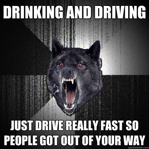 Drinking and driving just drive really fast so people got out of your way  Insanity Wolf