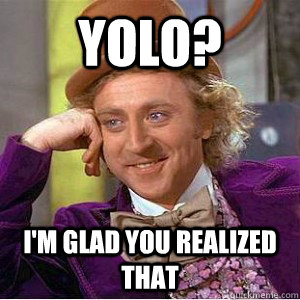 YOLO? I'm glad you realized that  Academic wonka
