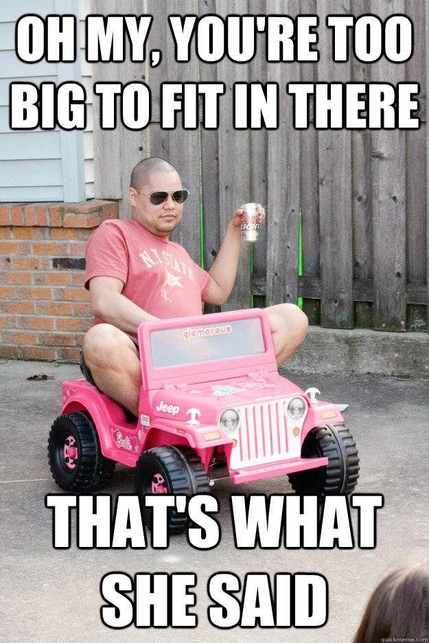oh my, you're too big to fit in there that's what she said  drunk dad