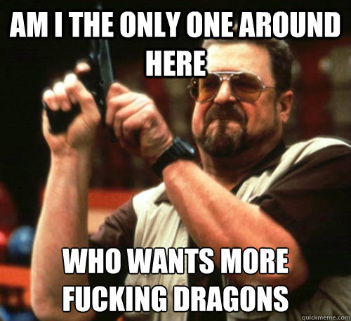 Am i the only one around here Who wants more fucking dragons  Am I The Only One Around Here