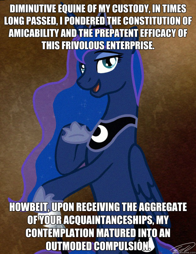 Diminutive equine of my custody, in times long passed, I pondered the constitution of amicability and the prepatent efficacy of this frivolous enterprise. Howbeit, upon receiving the aggregate of your acquaintanceships, my  contemplation matured into an o  Luna Ducreux