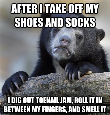After i take off my shoes and socks i dig out toenail jam, roll it in between my fingers, and smell it  Confession Bear