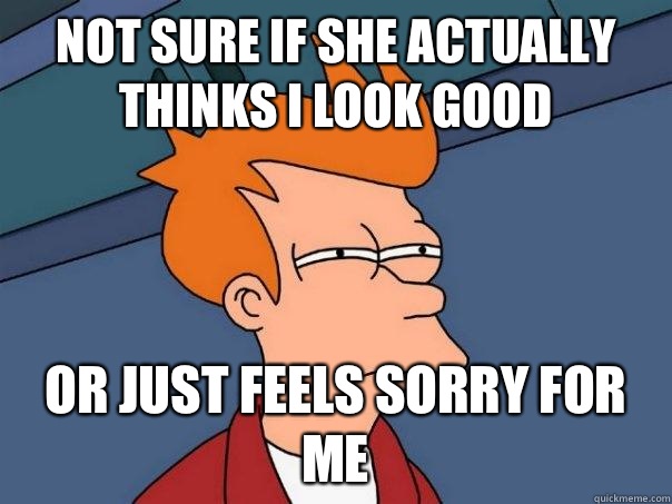 Not sure if she actually thinks I look good Or just feels sorry for me - Not sure if she actually thinks I look good Or just feels sorry for me  Futurama Fry