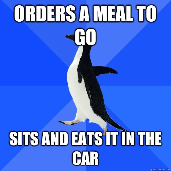 Orders a meal to go Sits and eats it in the car  Socially Awkward Penguin
