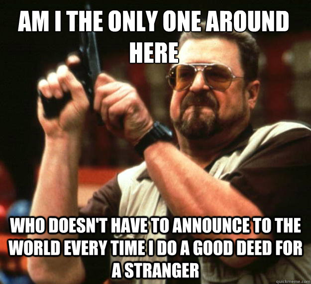 Am I the only one around here who doesn't have to announce to the world every time I do a good deed for a stranger  Walter