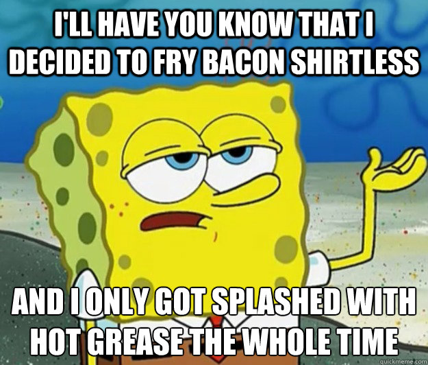 I'll have you know that I decided to fry bacon shirtless And I only got splashed with hot grease the whole time  Tough Spongebob