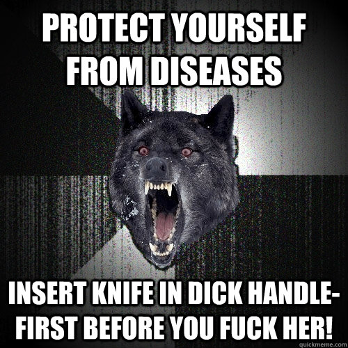 protect yourself from diseases insert knife in dick handle-first before you fuck her!  Insanity Wolf