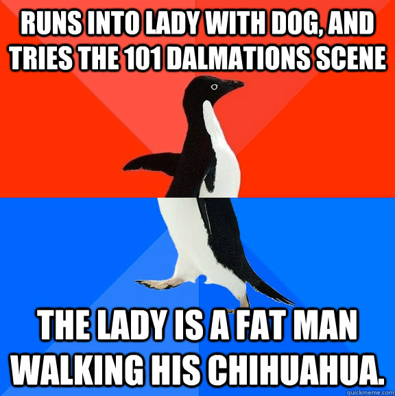 Runs into lady with dog, and tries the 101 Dalmations Scene The lady is a fat man walking his Chihuahua.  Socially Awesome Awkward Penguin