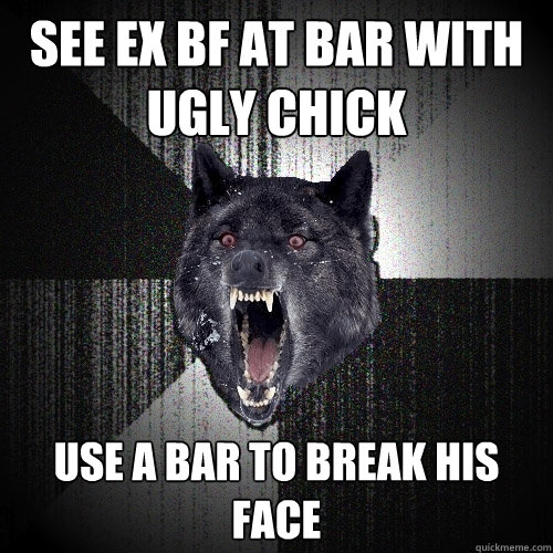 see ex bf at bar with ugly chick use a bar to break his face  Insanity Wolf