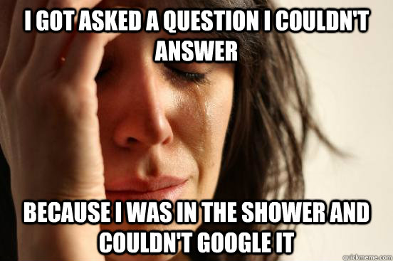 I got asked a question I couldn't answer because I was in the shower and couldn't google it  First World Problems