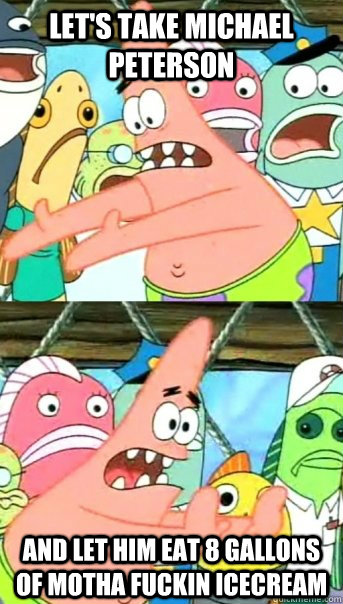 LET'S TAKE MICHAEL PETERSON AND LET HIM EAT 8 GALLONS OF MOTHA FUCKIN ICECREAM  Push it somewhere else Patrick
