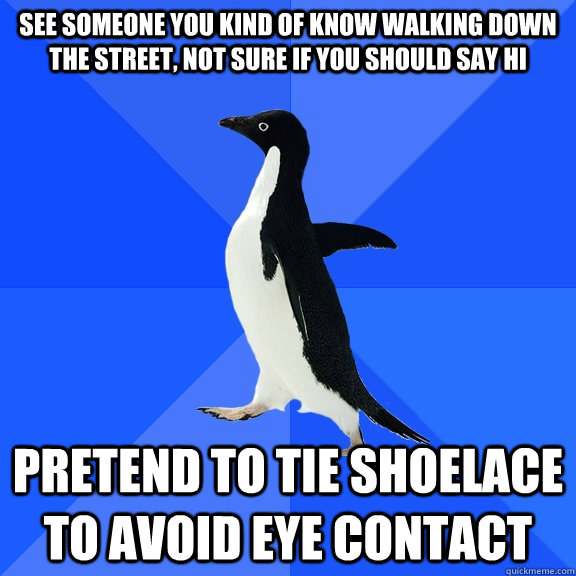 see someone you kind of know walking down the street, not sure if you should say hi pretend to tie shoelace to avoid eye contact  Socially Awkward Penguin