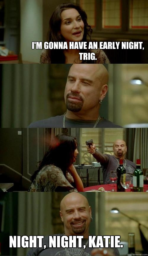 I'm gonna have an early night, Trig. Night, night, Katie.   Skinhead John