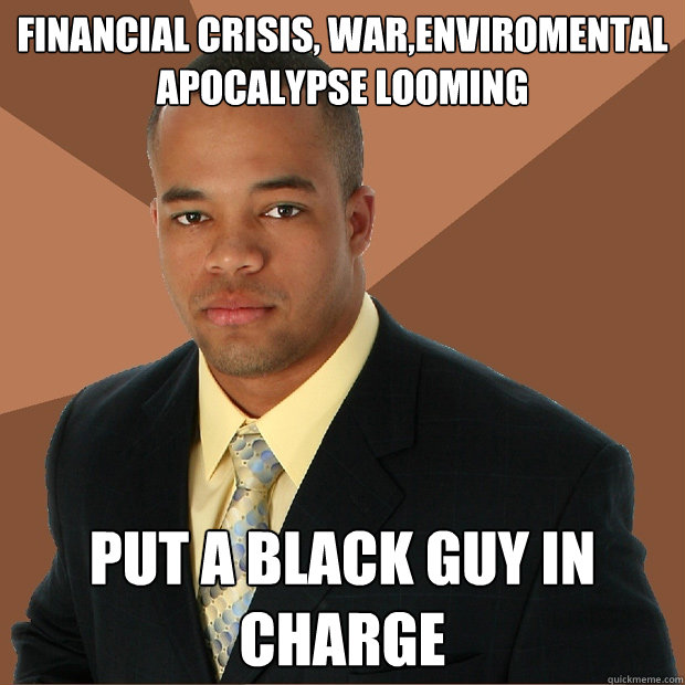 Financial crisis, war,enviromental apocalypse looming Put a black guy in charge  Successful Black Man