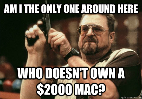 Am I the only one around here Who doesn't own a $2000 mac? - Am I the only one around here Who doesn't own a $2000 mac?  Am I the only one
