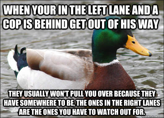 When your in the left lane and a cop is behind get out of his way They usually won't pull you over because they have somewhere to be, the ones in the right lanes are the ones you have to watch out for.  Actual Advice Mallard