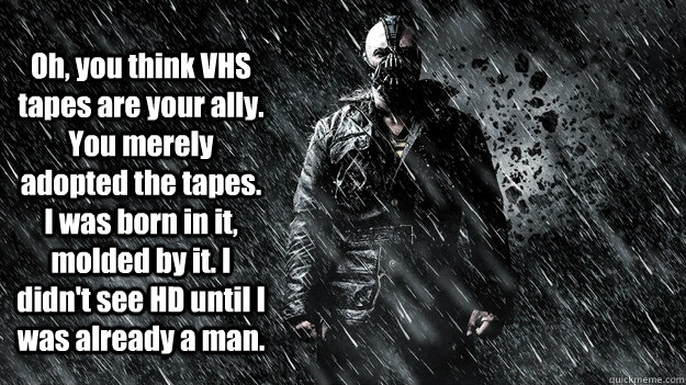  Oh, you think VHS tapes are your ally. You merely adopted the tapes. I was born in it, molded by it. I didn't see HD until I was already a man.  