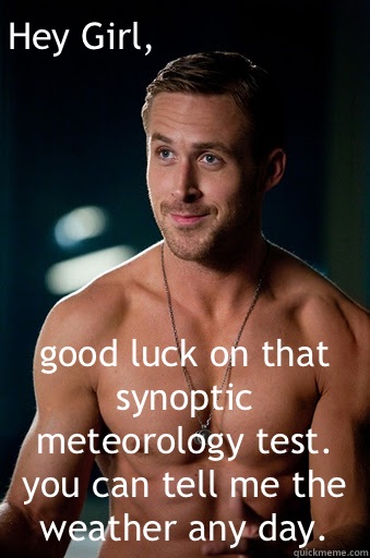 good luck on that synoptic meteorology test. you can tell me the weather any day.  Hey Girl,  Ego Ryan Gosling