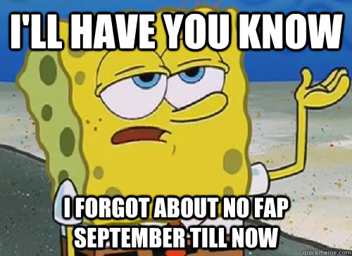 I'LL HAVE YOU KNOW  I FORGOT ABOUT NO FAP SEPTEMBER TILL NOW    ILL HAVE YOU KNOW