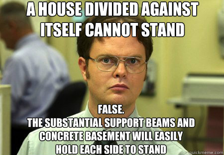 A House divided against itself cannot stand False.
The substantial support beams and concrete basement will easily
hold each side to stand  Dwight