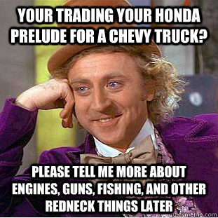 your trading your honda prelude for a chevy truck? please tell me more about engines, guns, fishing, and other redneck things later  Condescending Wonka