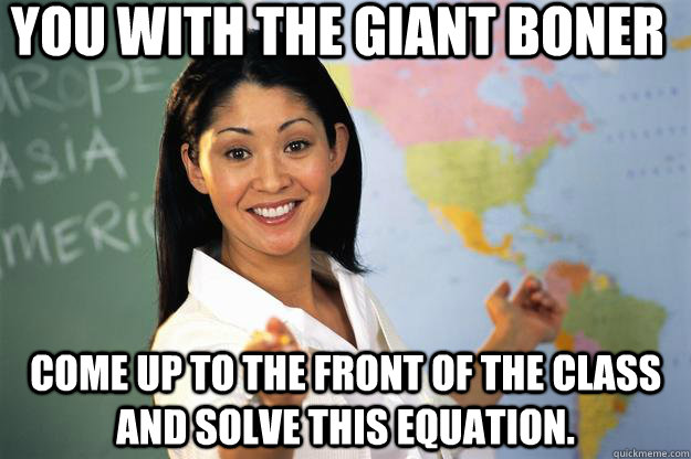 You with the giant boner come up to the front of the class and solve this equation.  