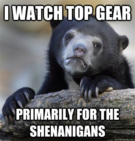 I WATCH TOP GEAR PRIMARILY FOR THE SHENANIGANS  Confession Bear