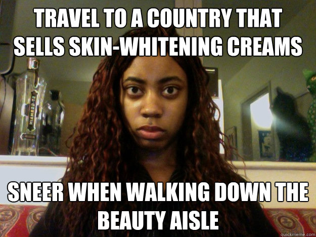 Travel to a country that sells skin-whitening creams Sneer when walking down the beauty aisle  unamused black girl