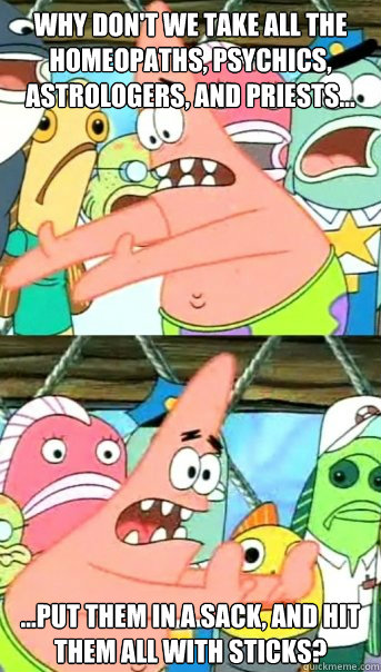 why don't we take all the homeopaths, psychics, astrologers, and priests... ...put them in a sack, and hit them all with sticks?  Push it somewhere else Patrick