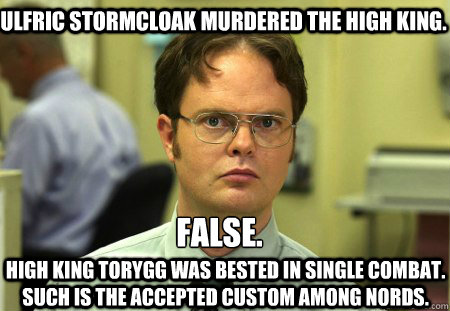 Ulfric Stormcloak murdered the High King. False. 

 High King Torygg was bested in single combat. Such is the accepted custom among Nords. - Ulfric Stormcloak murdered the High King. False. 

 High King Torygg was bested in single combat. Such is the accepted custom among Nords.  Schrute