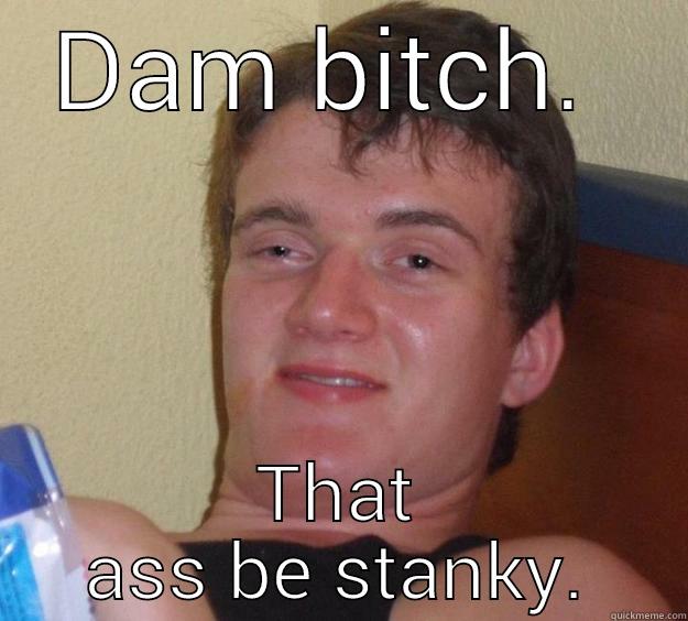 DAM BITCH.  THAT ASS BE STANKY. 10 Guy