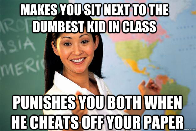 Makes you sit next to the dumbest kid in class Punishes you both when he cheats off your paper  Unhelpful High School Teacher