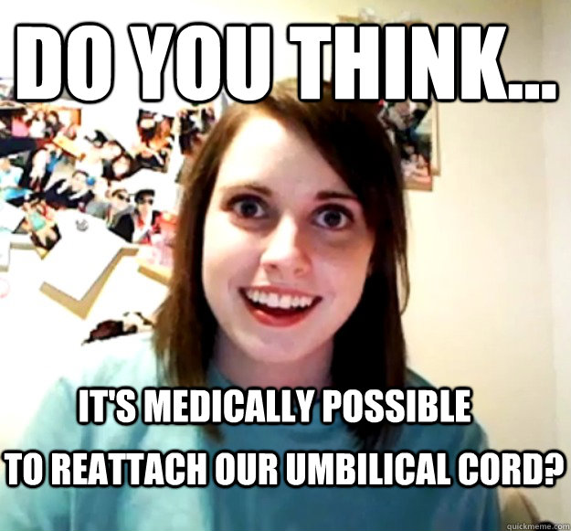 Do you think... it's medically possible  to reattach our umbilical cord?  Overly Attached Girlfriend