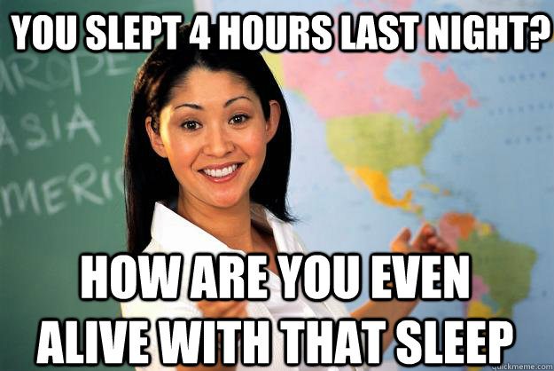 You slept 4 hours last night? how are you even alive with that sleep  - You slept 4 hours last night? how are you even alive with that sleep   Unhelpful High School Teacher