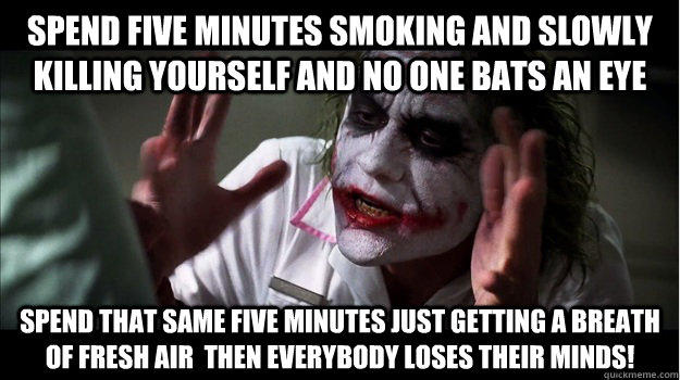 Spend five minutes smoking and slowly killing yourself and no one bats an eye Spend that same five minutes just getting a breath of fresh air  then EVERYBODY LOSES THeir minds!  Joker Mind Loss