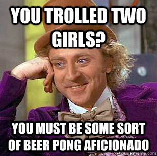 You trolled two girls? You must be some sort of beer pong aficionado   Condescending Wonka