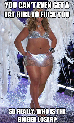 You can't even get a fat girl to fuck you so really, who is the bigger loser? - You can't even get a fat girl to fuck you so really, who is the bigger loser?  Typical American Woman