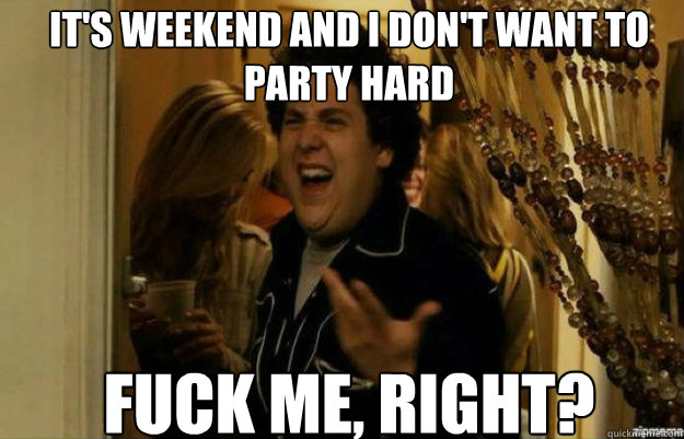 It's weekend and i don't want to party hard FUCK ME, RIGHT?  fuck me right