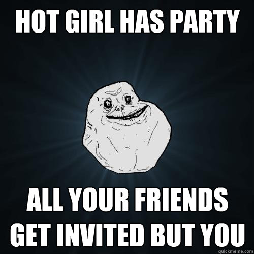 hot girl has party all your friends get invited but you  Forever Alone